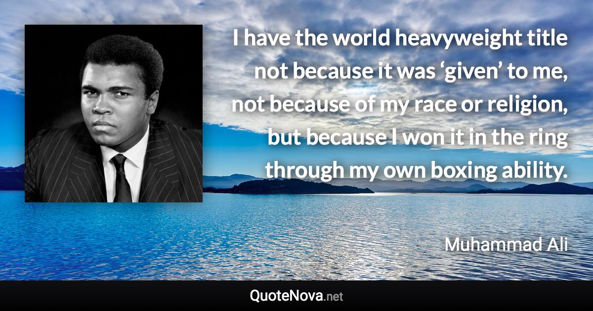 I have the world heavyweight title not because it was ‘given’ to me, not because of my race or religion, but because I won it in the ring through my own boxing ability. - Muhammad Ali quote