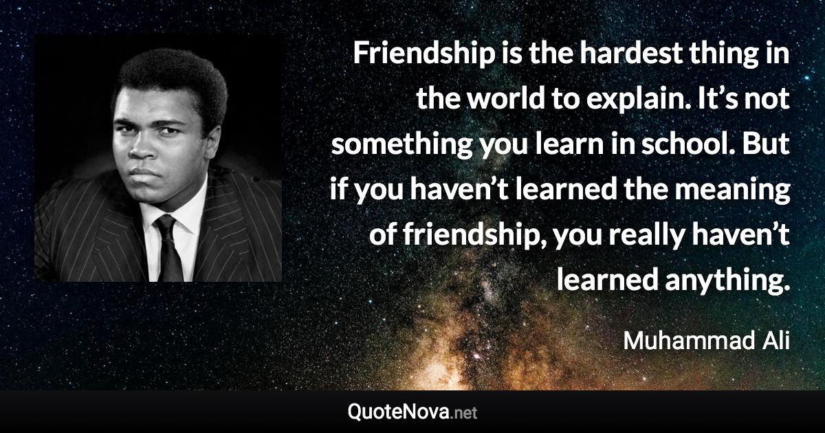 Friendship is the hardest thing in the world to explain. It’s not something you learn in school. But if you haven’t learned the meaning of friendship, you really haven’t learned anything. - Muhammad Ali quote