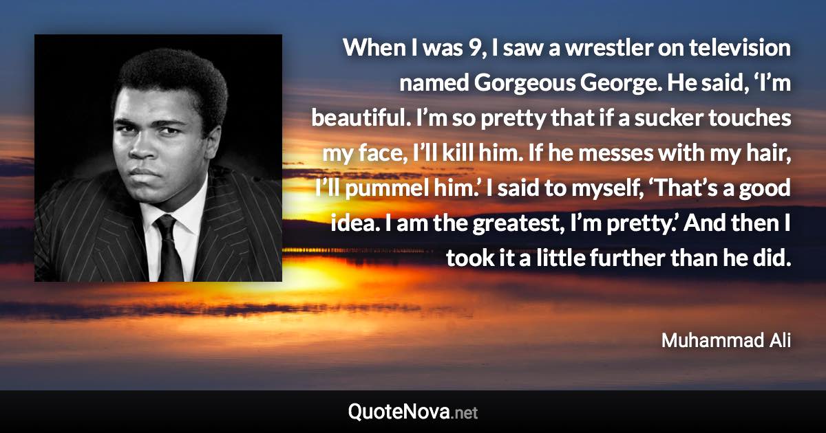 When I was 9, I saw a wrestler on television named Gorgeous George. He said, ‘I’m beautiful. I’m so pretty that if a sucker touches my face, I’ll kill him. If he messes with my hair, I’ll pummel him.’ I said to myself, ‘That’s a good idea. I am the greatest, I’m pretty.’ And then I took it a little further than he did. - Muhammad Ali quote