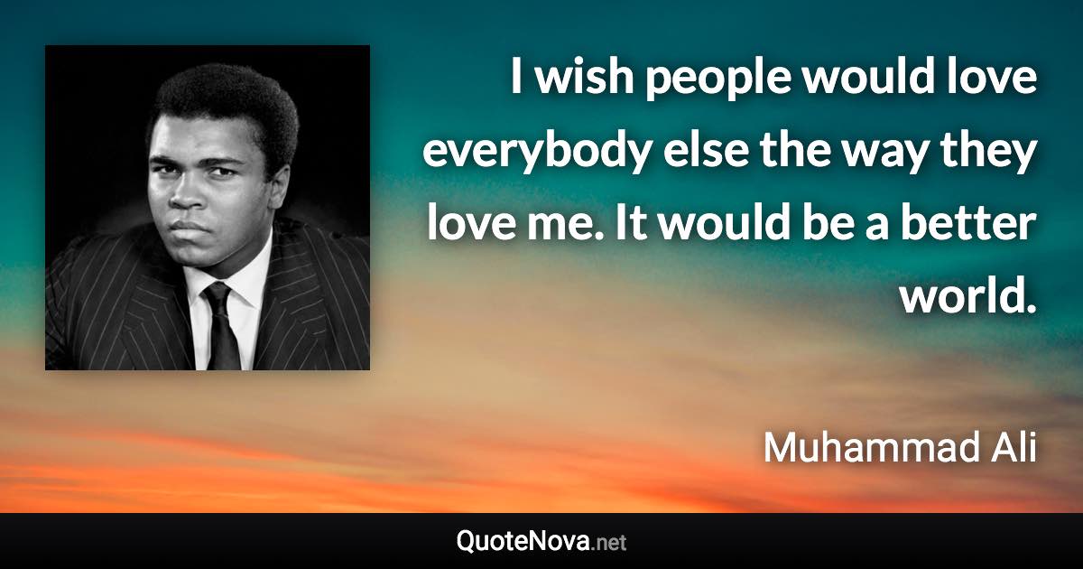 I wish people would love everybody else the way they love me. It would be a better world. - Muhammad Ali quote