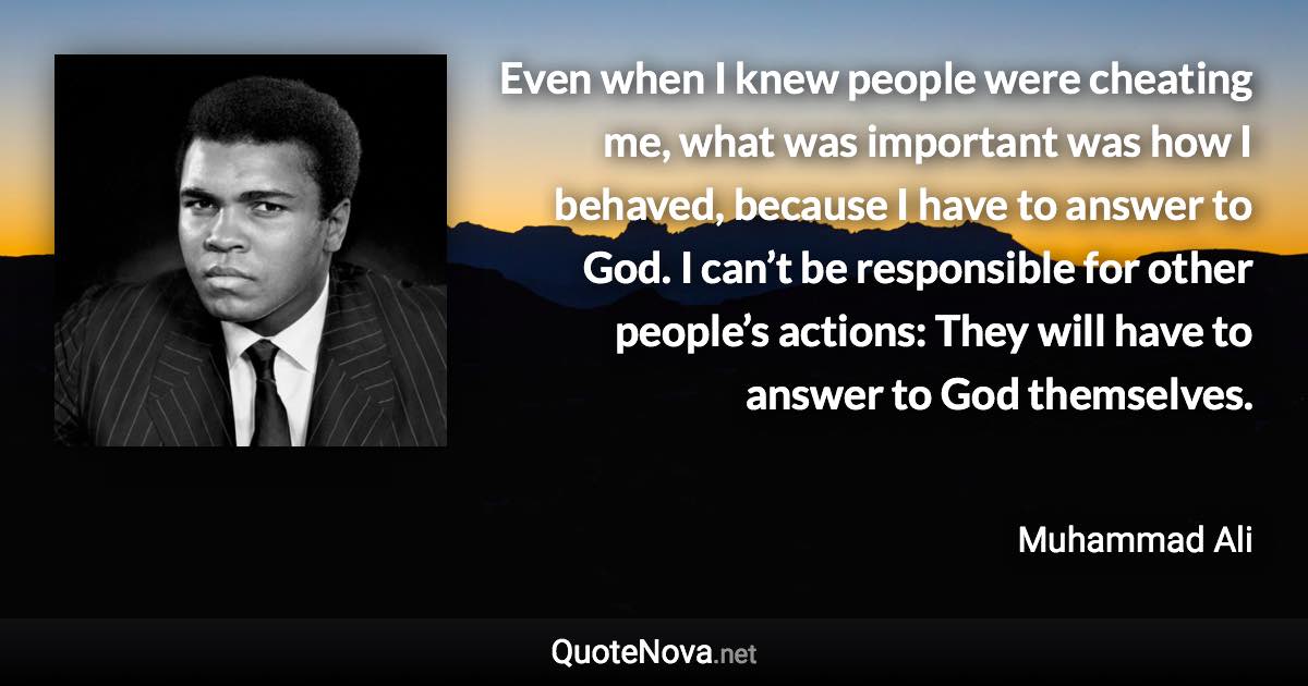 Even when I knew people were cheating me, what was important was how I behaved, because I have to answer to God. I can’t be responsible for other people’s actions: They will have to answer to God themselves. - Muhammad Ali quote