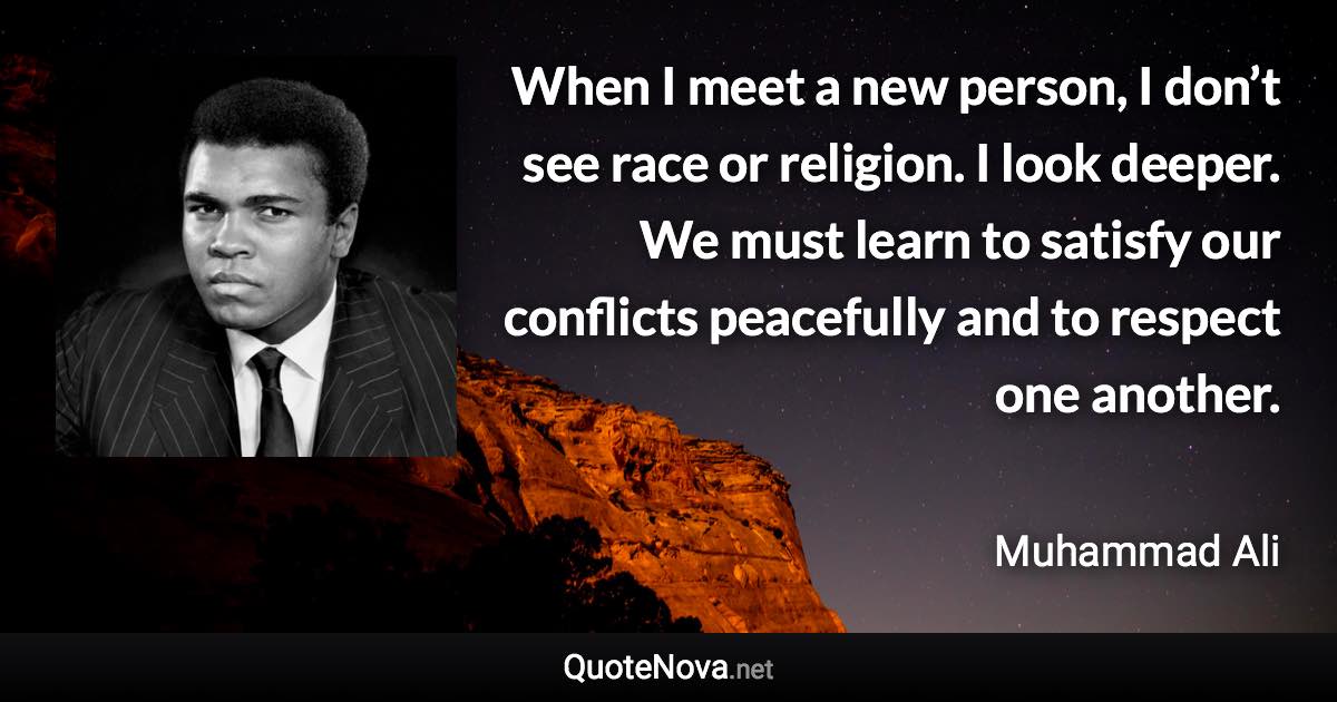 When I meet a new person, I don’t see race or religion. I look deeper. We must learn to satisfy our conflicts peacefully and to respect one another. - Muhammad Ali quote