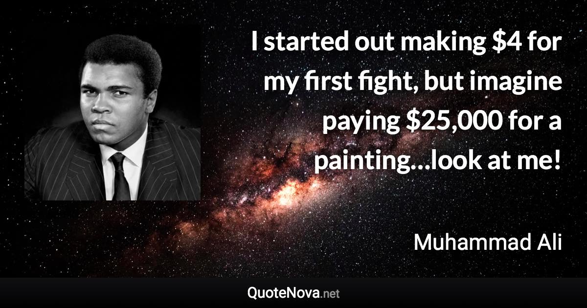 I started out making $4 for my first fight, but imagine paying $25,000 for a painting…look at me! - Muhammad Ali quote