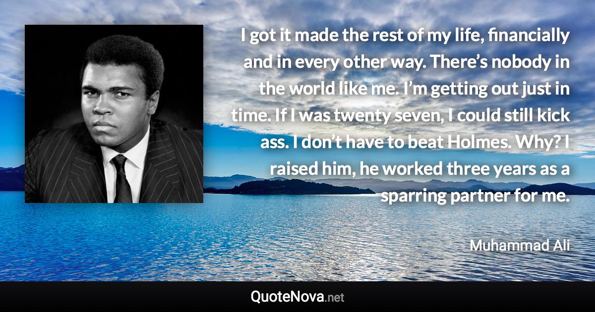 I got it made the rest of my life, financially and in every other way. There’s nobody in the world like me. I’m getting out just in time. If I was twenty seven, I could still kick ass. I don’t have to beat Holmes. Why? I raised him, he worked three years as a sparring partner for me. - Muhammad Ali quote