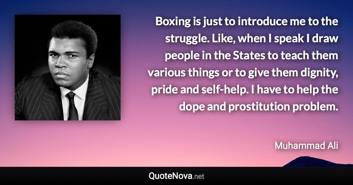 Boxing is just to introduce me to the struggle. Like, when I speak I draw people in the States to teach them various things or to give them dignity, pride and self-help. I have to help the dope and prostitution problem. - Muhammad Ali quote