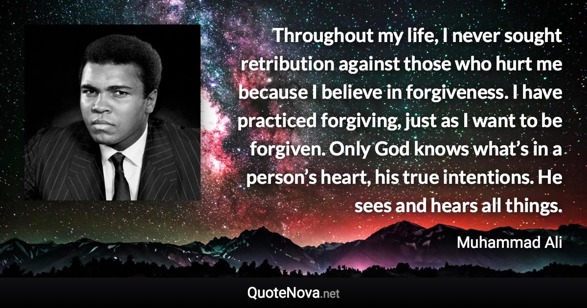 Throughout my life, I never sought retribution against those who hurt me because I believe in forgiveness. I have practiced forgiving, just as I want to be forgiven. Only God knows what’s in a person’s heart, his true intentions. He sees and hears all things. - Muhammad Ali quote