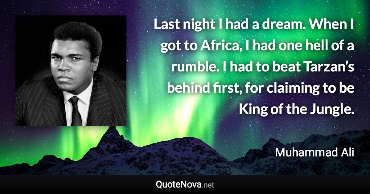 Last night I had a dream. When I got to Africa, I had one hell of a rumble. I had to beat Tarzan’s behind first, for claiming to be King of the Jungle. - Muhammad Ali quote