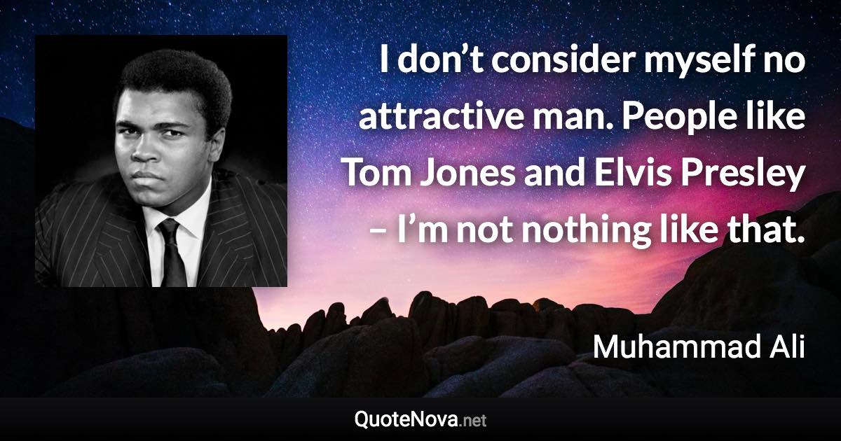 I don’t consider myself no attractive man. People like Tom Jones and Elvis Presley – I’m not nothing like that. - Muhammad Ali quote