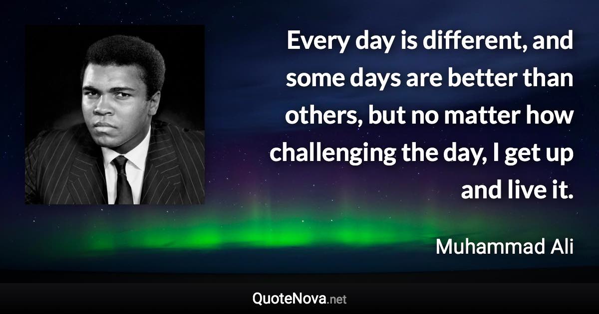 Every day is different, and some days are better than others, but no matter how challenging the day, I get up and live it. - Muhammad Ali quote