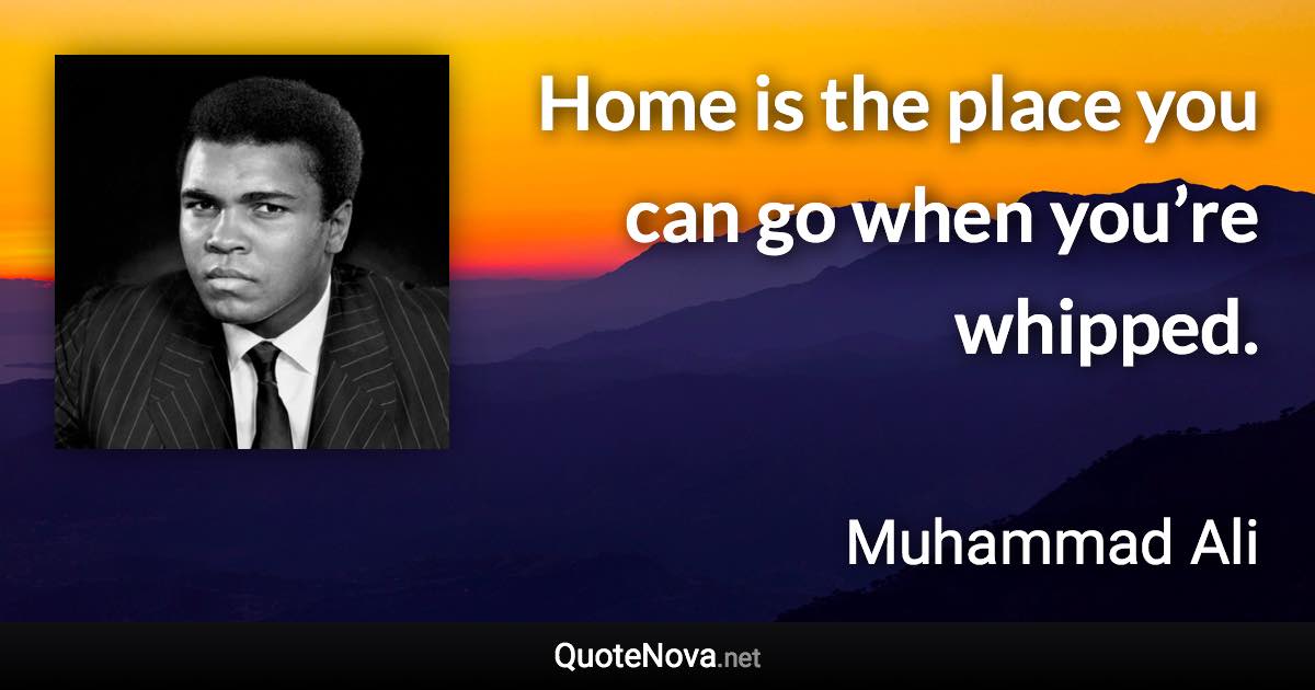 Home is the place you can go when you’re whipped. - Muhammad Ali quote