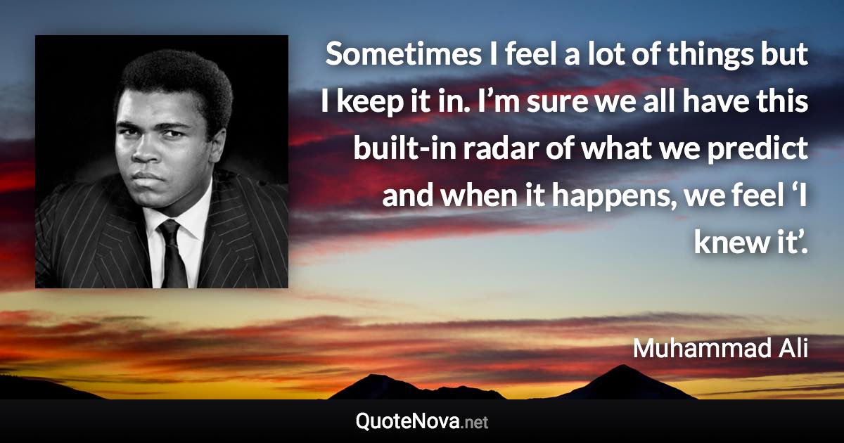 Sometimes I feel a lot of things but I keep it in. I’m sure we all have this built-in radar of what we predict and when it happens, we feel ‘I knew it’. - Muhammad Ali quote