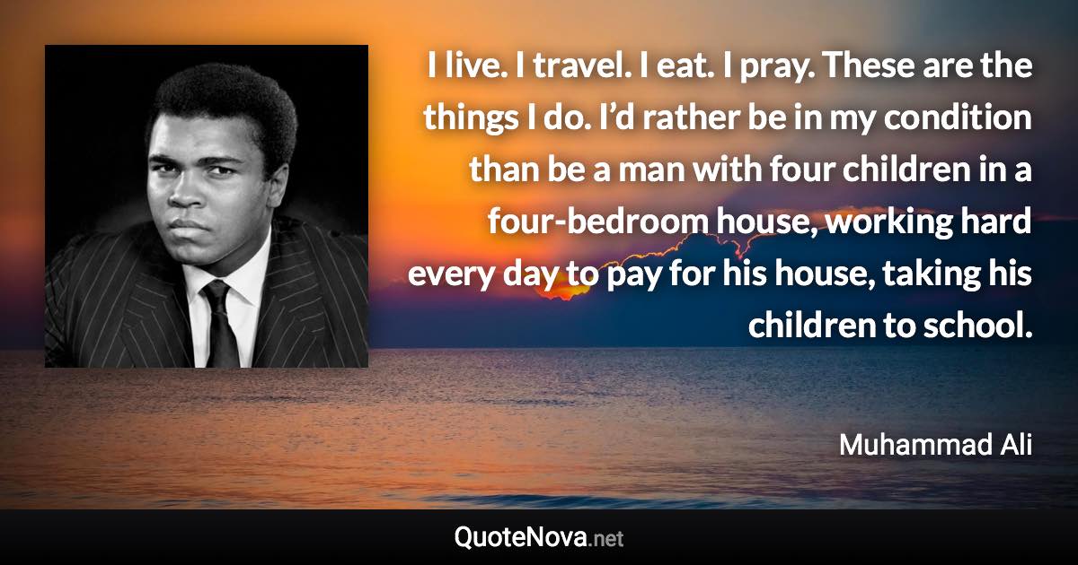 I live. I travel. I eat. I pray. These are the things I do. I’d rather be in my condition than be a man with four children in a four-bedroom house, working hard every day to pay for his house, taking his children to school. - Muhammad Ali quote