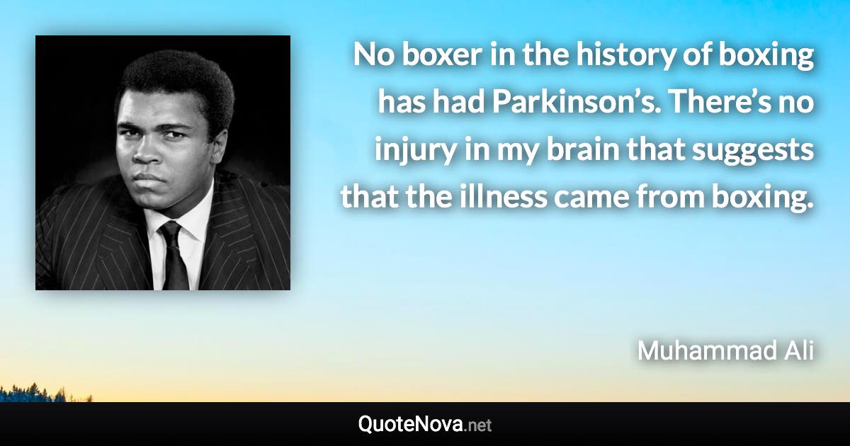 No boxer in the history of boxing has had Parkinson’s. There’s no injury in my brain that suggests that the illness came from boxing. - Muhammad Ali quote