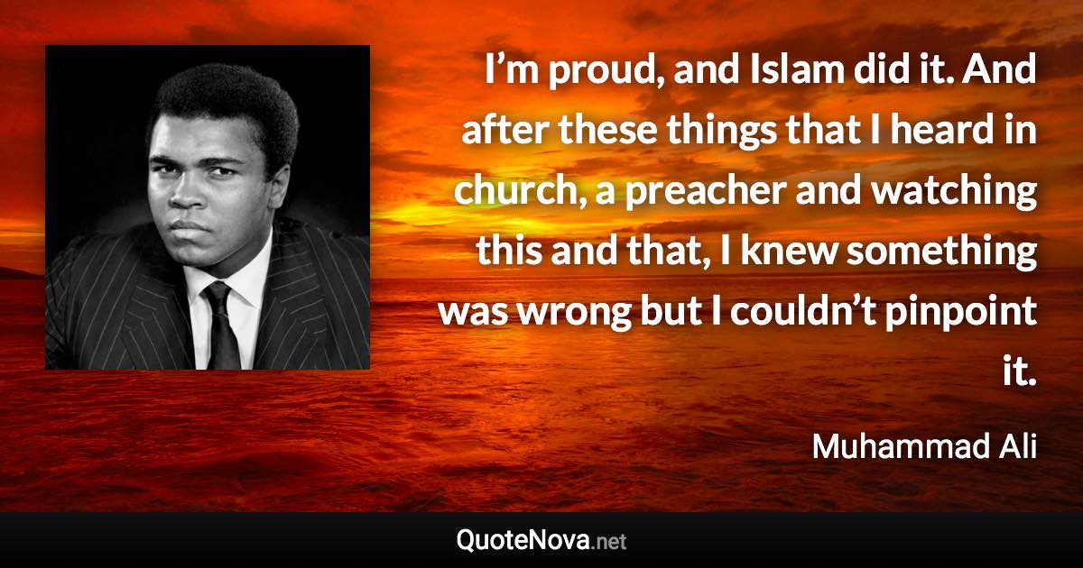 I’m proud, and Islam did it. And after these things that I heard in church, a preacher and watching this and that, I knew something was wrong but I couldn’t pinpoint it. - Muhammad Ali quote