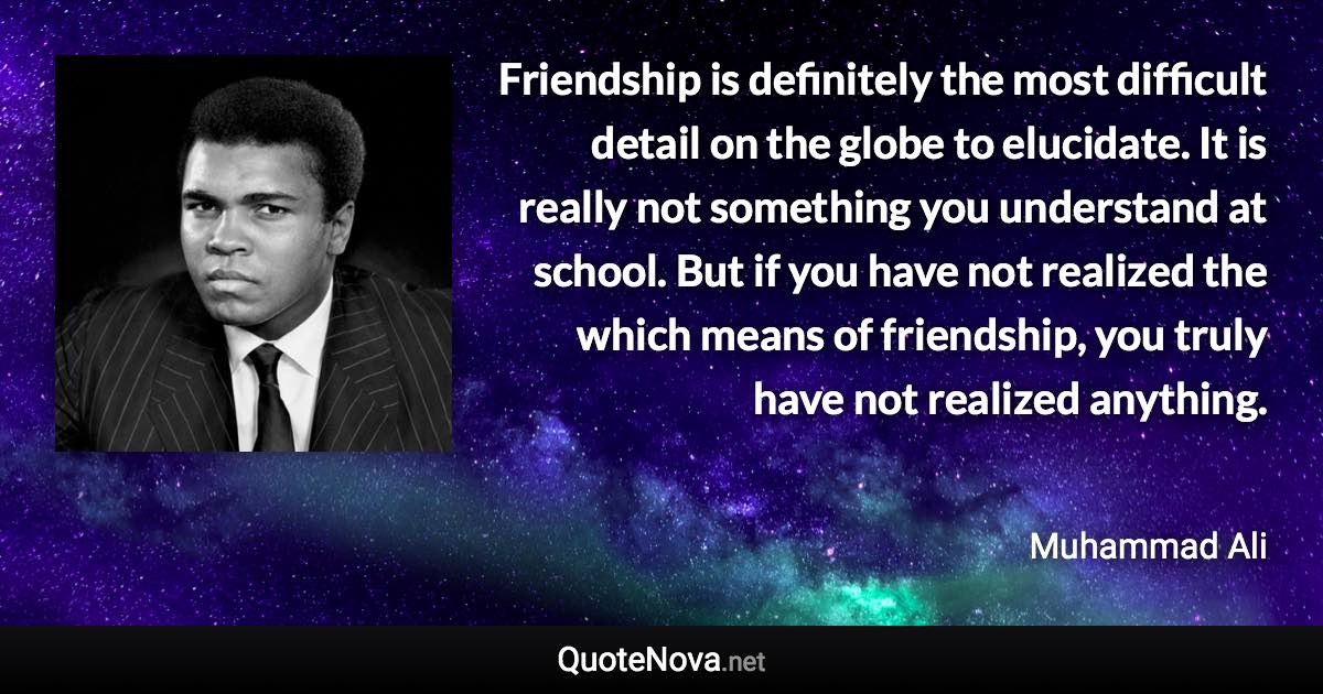 Friendship is definitely the most difficult detail on the globe to elucidate. It is really not something you understand at school. But if you have not realized the which means of friendship, you truly have not realized anything. - Muhammad Ali quote