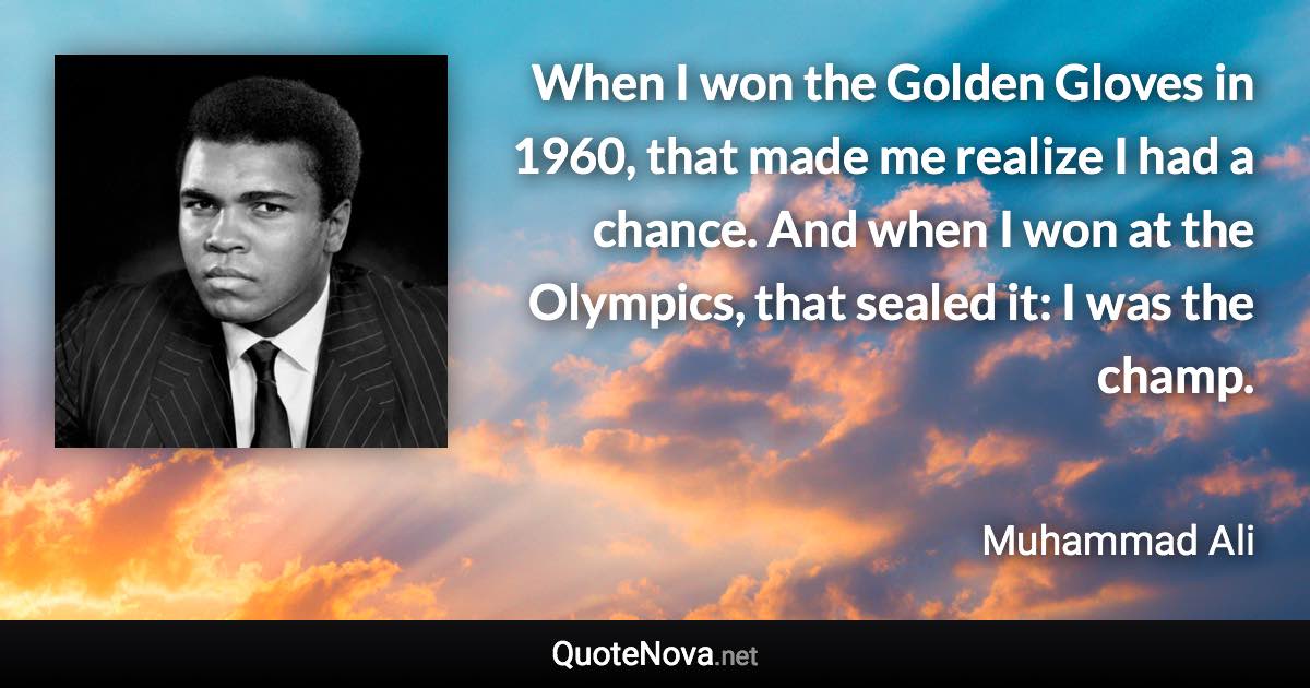 When I won the Golden Gloves in 1960, that made me realize I had a chance. And when I won at the Olympics, that sealed it: I was the champ. - Muhammad Ali quote