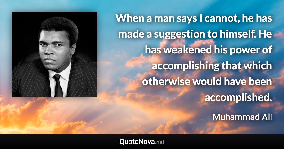 When a man says I cannot, he has made a suggestion to himself. He has weakened his power of accomplishing that which otherwise would have been accomplished. - Muhammad Ali quote