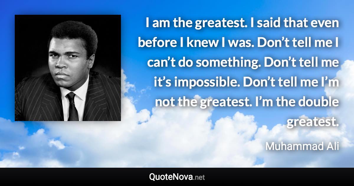 I am the greatest. I said that even before I knew I was. Don’t tell me I can’t do something. Don’t tell me it’s impossible. Don’t tell me I’m not the greatest. I’m the double greatest. - Muhammad Ali quote