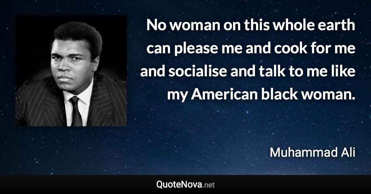 No woman on this whole earth can please me and cook for me and socialise and talk to me like my American black woman. - Muhammad Ali quote