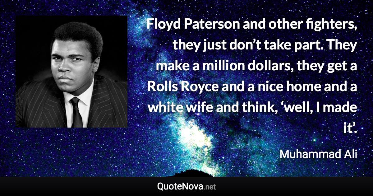 Floyd Paterson and other fighters, they just don’t take part. They make a million dollars, they get a Rolls Royce and a nice home and a white wife and think, ‘well, I made it’. - Muhammad Ali quote