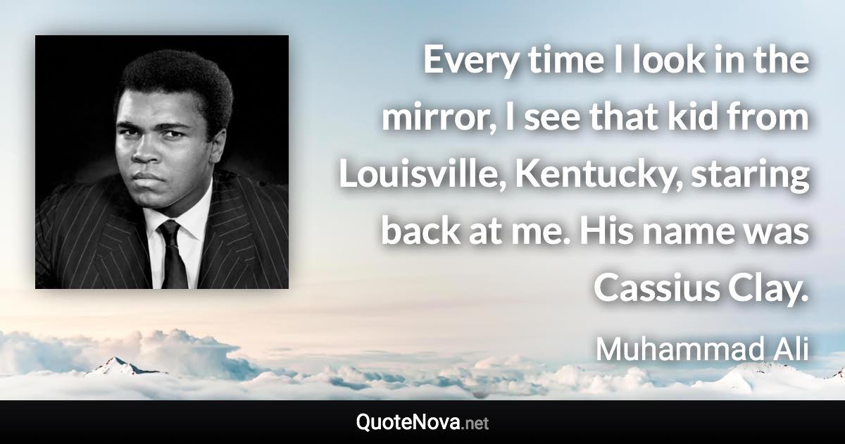 Every time I look in the mirror, I see that kid from Louisville, Kentucky, staring back at me. His name was Cassius Clay. - Muhammad Ali quote