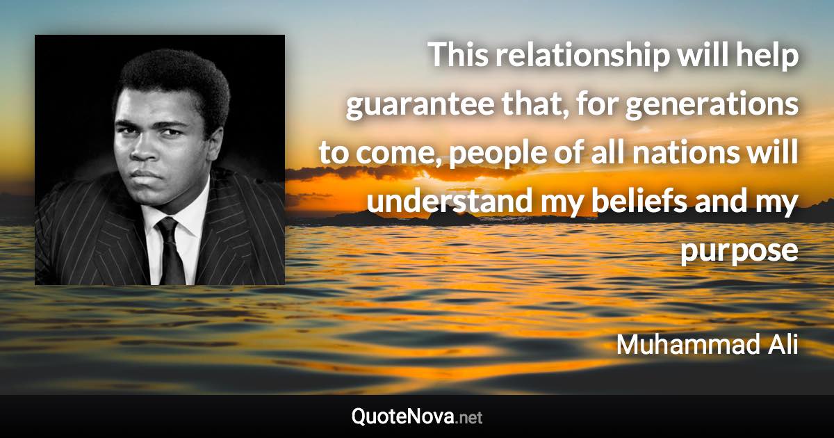 This relationship will help guarantee that, for generations to come, people of all nations will understand my beliefs and my purpose - Muhammad Ali quote