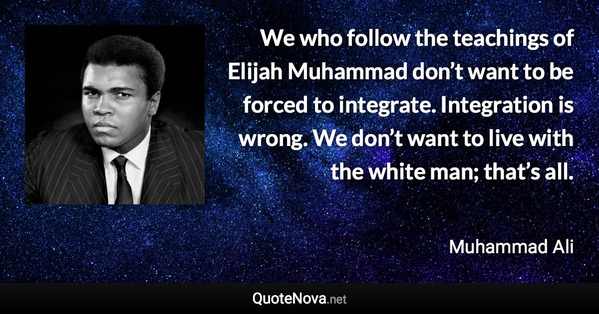 We who follow the teachings of Elijah Muhammad don’t want to be forced to integrate. Integration is wrong. We don’t want to live with the white man; that’s all. - Muhammad Ali quote