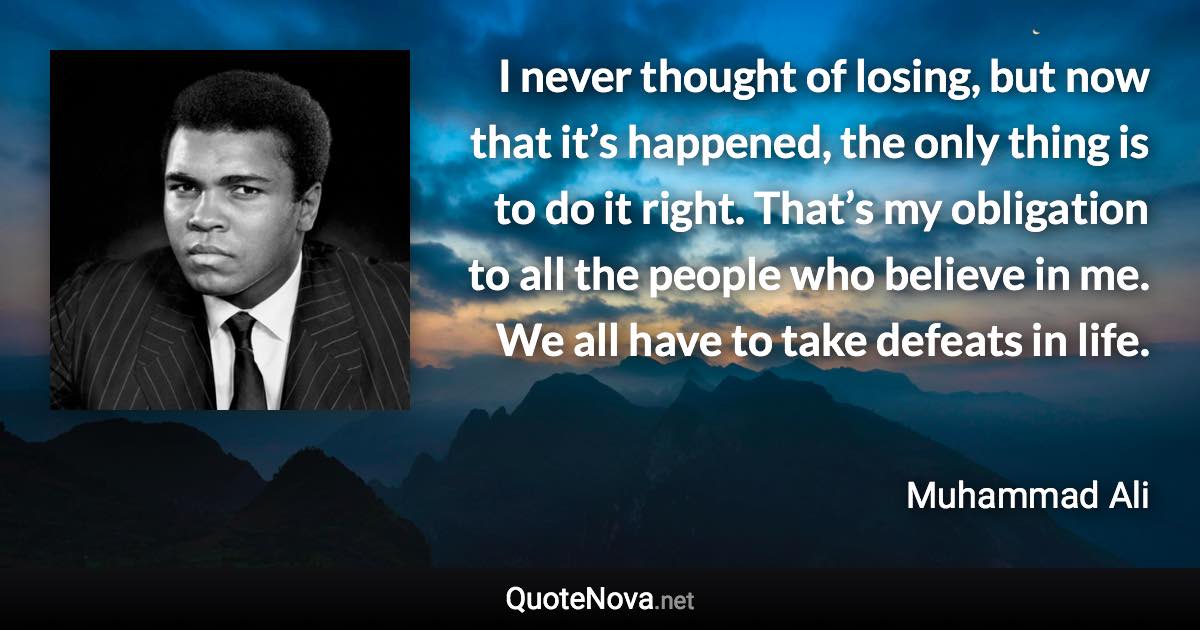 I never thought of losing, but now that it’s happened, the only thing is to do it right. That’s my obligation to all the people who believe in me. We all have to take defeats in life. - Muhammad Ali quote