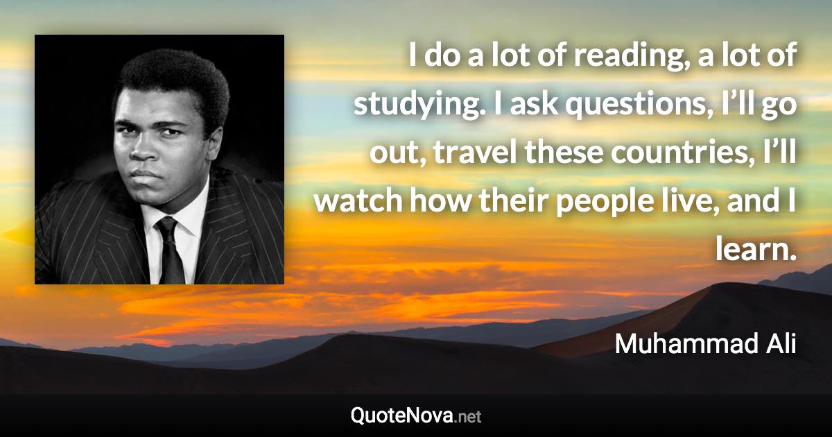 I do a lot of reading, a lot of studying. I ask questions, I’ll go out, travel these countries, I’ll watch how their people live, and I learn. - Muhammad Ali quote