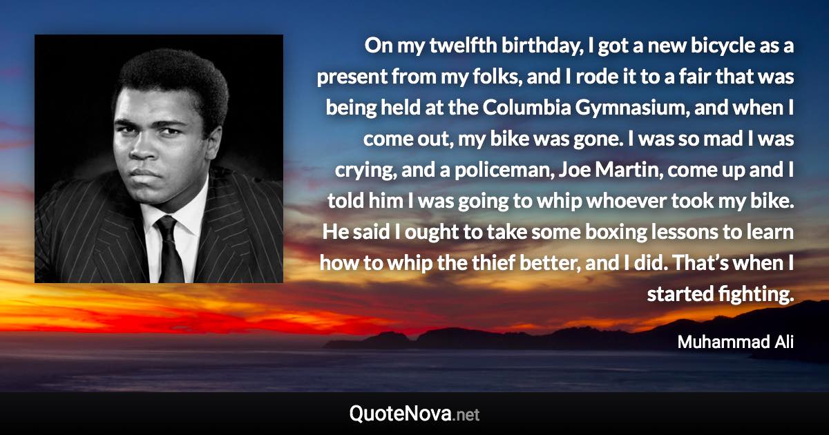 On my twelfth birthday, I got a new bicycle as a present from my folks, and I rode it to a fair that was being held at the Columbia Gymnasium, and when I come out, my bike was gone. I was so mad I was crying, and a policeman, Joe Martin, come up and I told him I was going to whip whoever took my bike. He said I ought to take some boxing lessons to learn how to whip the thief better, and I did. That’s when I started fighting. - Muhammad Ali quote