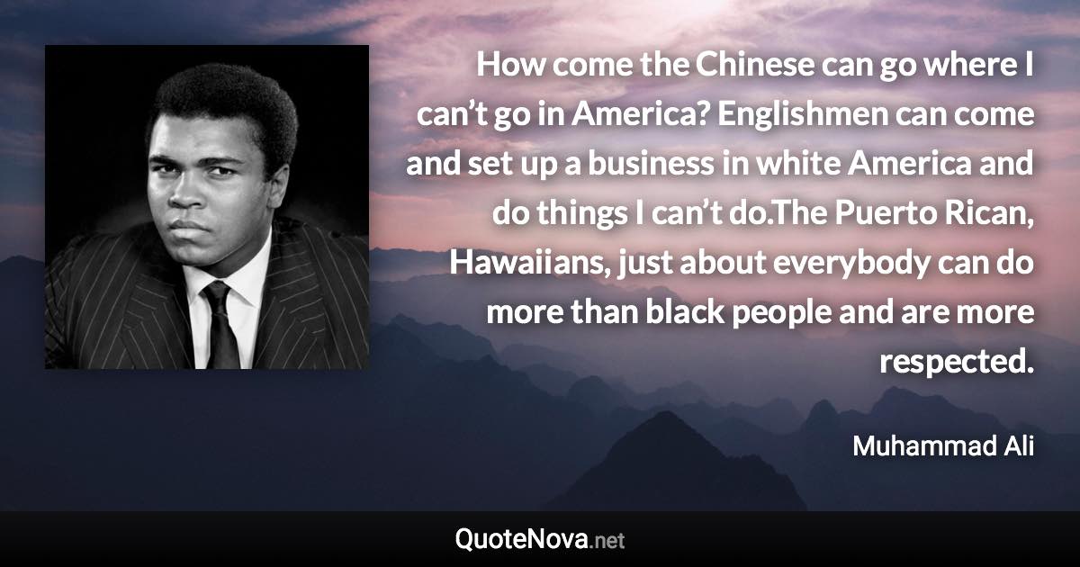 How come the Chinese can go where I can’t go in America? Englishmen can come and set up a business in white America and do things I can’t do.The Puerto Rican, Hawaiians, just about everybody can do more than black people and are more respected. - Muhammad Ali quote