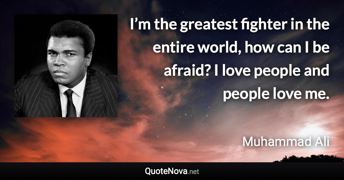 I’m the greatest fighter in the entire world, how can I be afraid? I love people and people love me. - Muhammad Ali quote