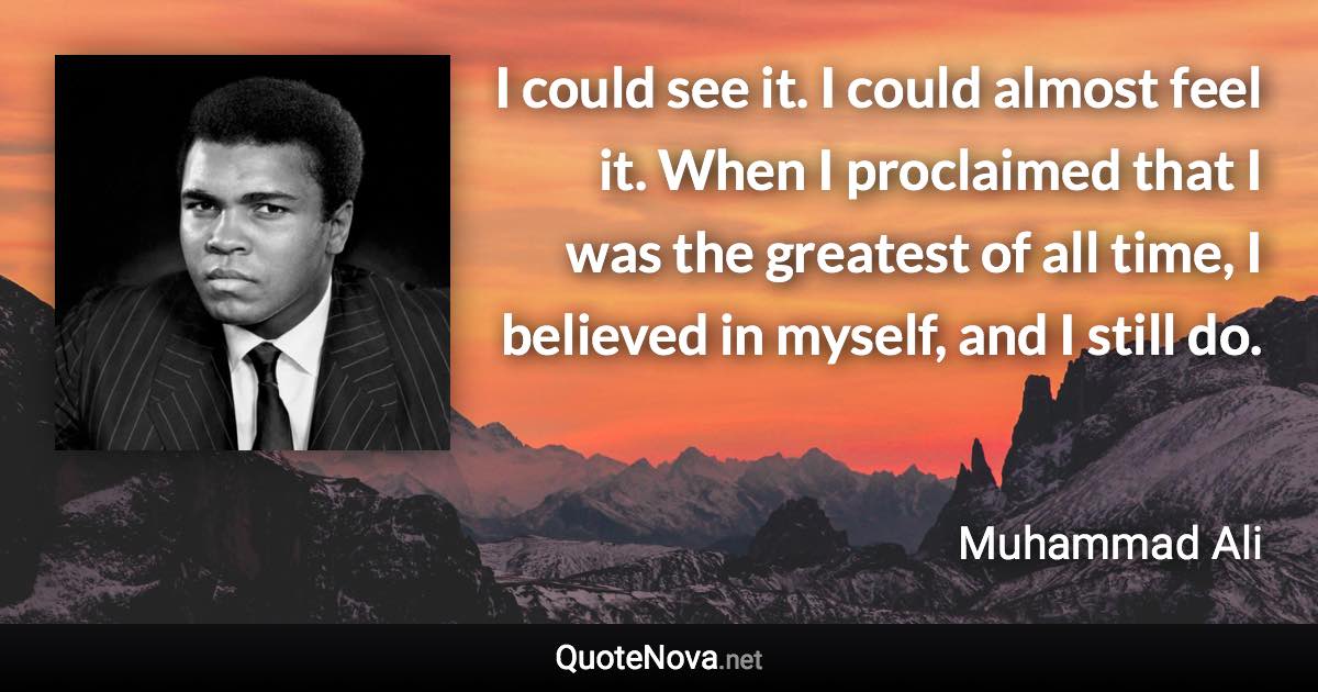 I could see it. I could almost feel it. When I proclaimed that I was the greatest of all time, I believed in myself, and I still do. - Muhammad Ali quote