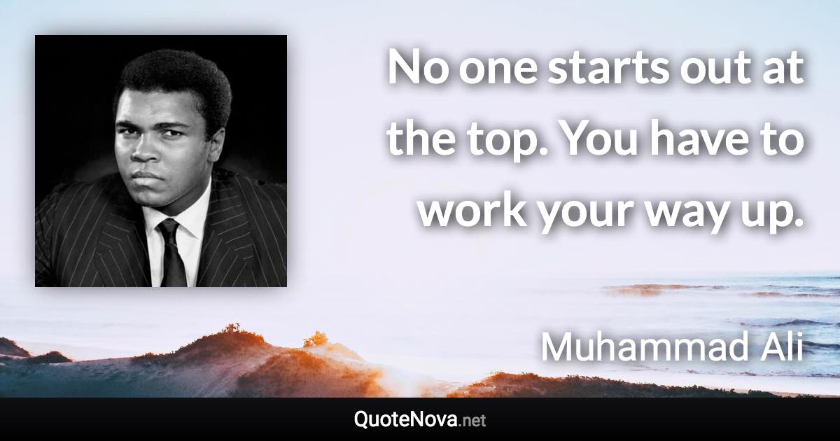 No one starts out at the top. You have to work your way up. - Muhammad Ali quote