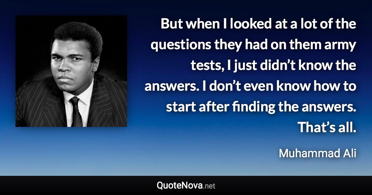 But when I looked at a lot of the questions they had on them army tests, I just didn’t know the answers. I don’t even know how to start after finding the answers. That’s all. - Muhammad Ali quote