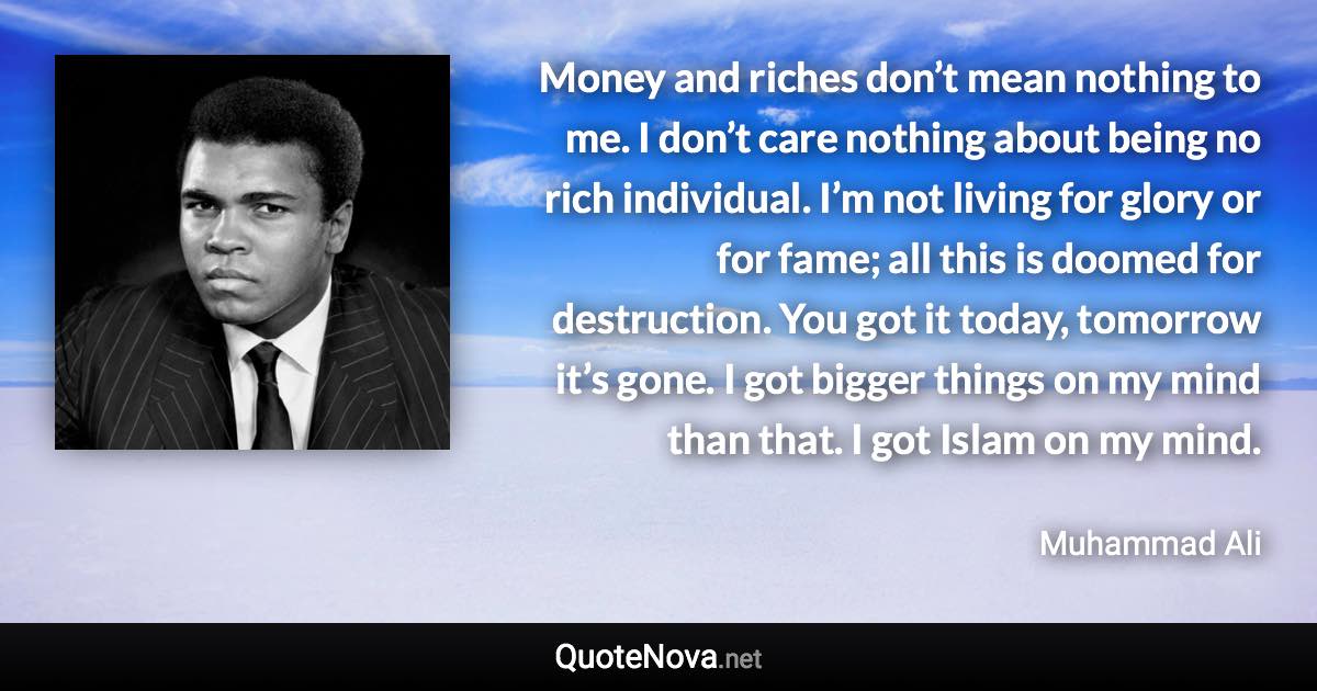 Money and riches don’t mean nothing to me. I don’t care nothing about being no rich individual. I’m not living for glory or for fame; all this is doomed for destruction. You got it today, tomorrow it’s gone. I got bigger things on my mind than that. I got Islam on my mind. - Muhammad Ali quote