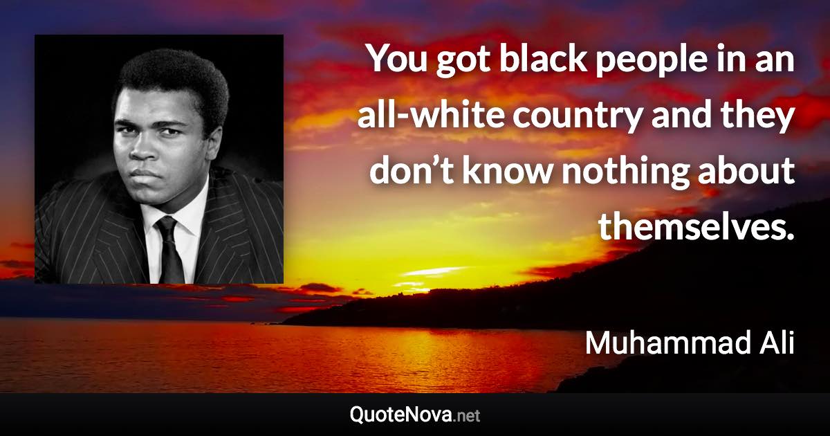 You got black people in an all-white country and they don’t know nothing about themselves. - Muhammad Ali quote