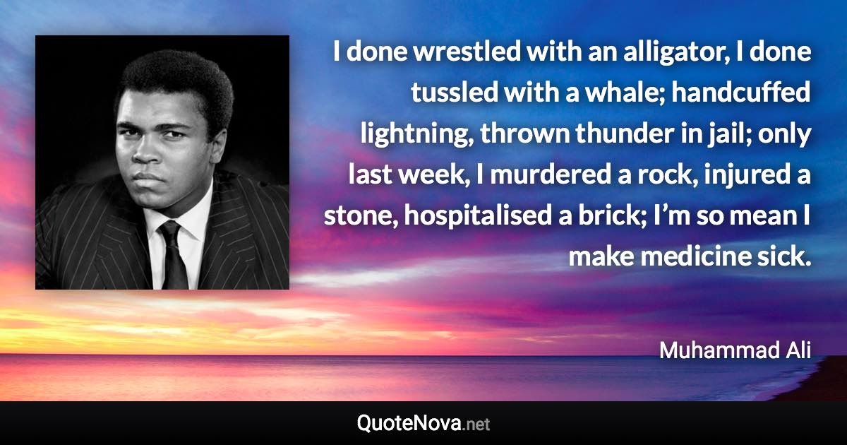 I done wrestled with an alligator, I done tussled with a whale; handcuffed lightning, thrown thunder in jail; only last week, I murdered a rock, injured a stone, hospitalised a brick; I’m so mean I make medicine sick. - Muhammad Ali quote