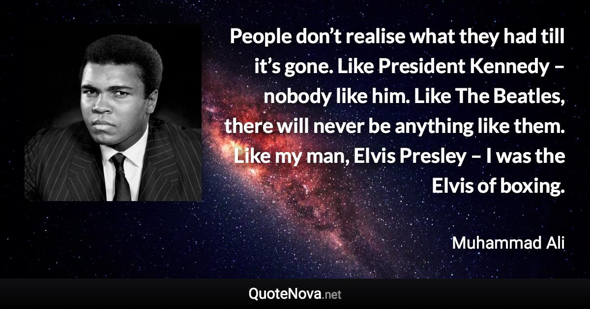 People don’t realise what they had till it’s gone. Like President Kennedy – nobody like him. Like The Beatles, there will never be anything like them. Like my man, Elvis Presley – I was the Elvis of boxing. - Muhammad Ali quote