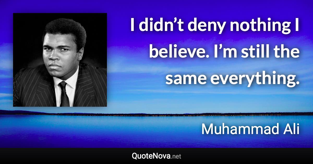 I didn’t deny nothing I believe. I’m still the same everything. - Muhammad Ali quote