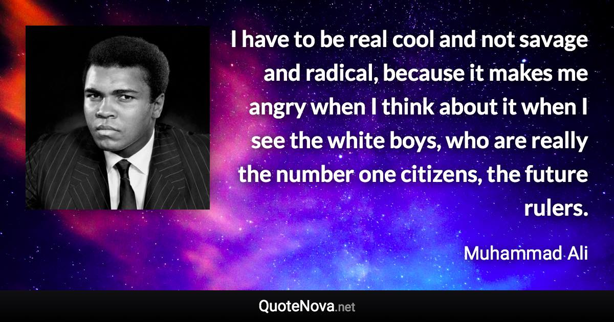 I have to be real cool and not savage and radical, because it makes me angry when I think about it when I see the white boys, who are really the number one citizens, the future rulers. - Muhammad Ali quote