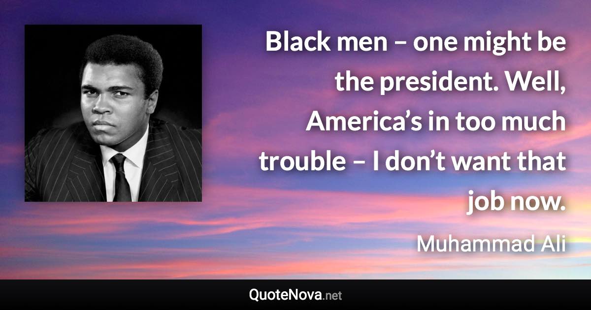 Black men – one might be the president. Well, America’s in too much trouble – I don’t want that job now. - Muhammad Ali quote