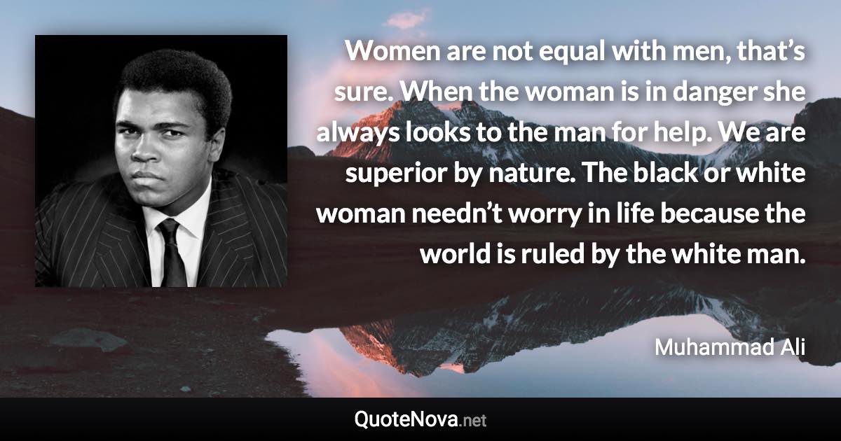 Women are not equal with men, that’s sure. When the woman is in danger she always looks to the man for help. We are superior by nature. The black or white woman needn’t worry in life because the world is ruled by the white man. - Muhammad Ali quote