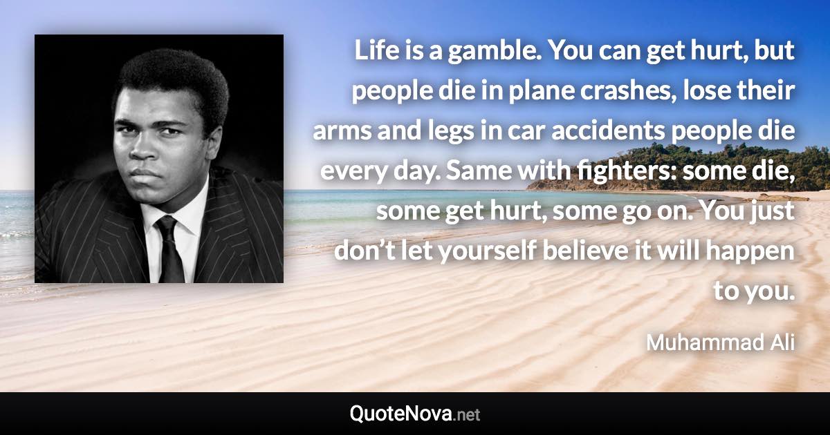 Life is a gamble. You can get hurt, but people die in plane crashes, lose their arms and legs in car accidents people die every day. Same with fighters: some die, some get hurt, some go on. You just don’t let yourself believe it will happen to you. - Muhammad Ali quote