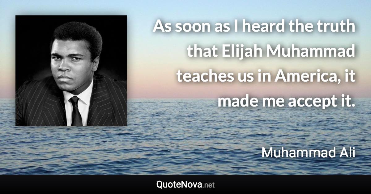 As soon as I heard the truth that Elijah Muhammad teaches us in America, it made me accept it. - Muhammad Ali quote