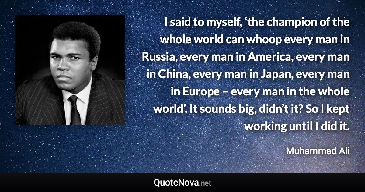 I said to myself, ‘the champion of the whole world can whoop every man in Russia, every man in America, every man in China, every man in Japan, every man in Europe – every man in the whole world’. It sounds big, didn’t it? So I kept working until I did it. - Muhammad Ali quote