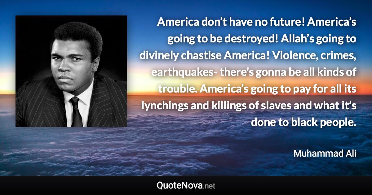 America don’t have no future! America’s going to be destroyed! Allah’s going to divinely chastise America! Violence, crimes, earthquakes- there’s gonna be all kinds of trouble. America’s going to pay for all its lynchings and killings of slaves and what it’s done to black people. - Muhammad Ali quote