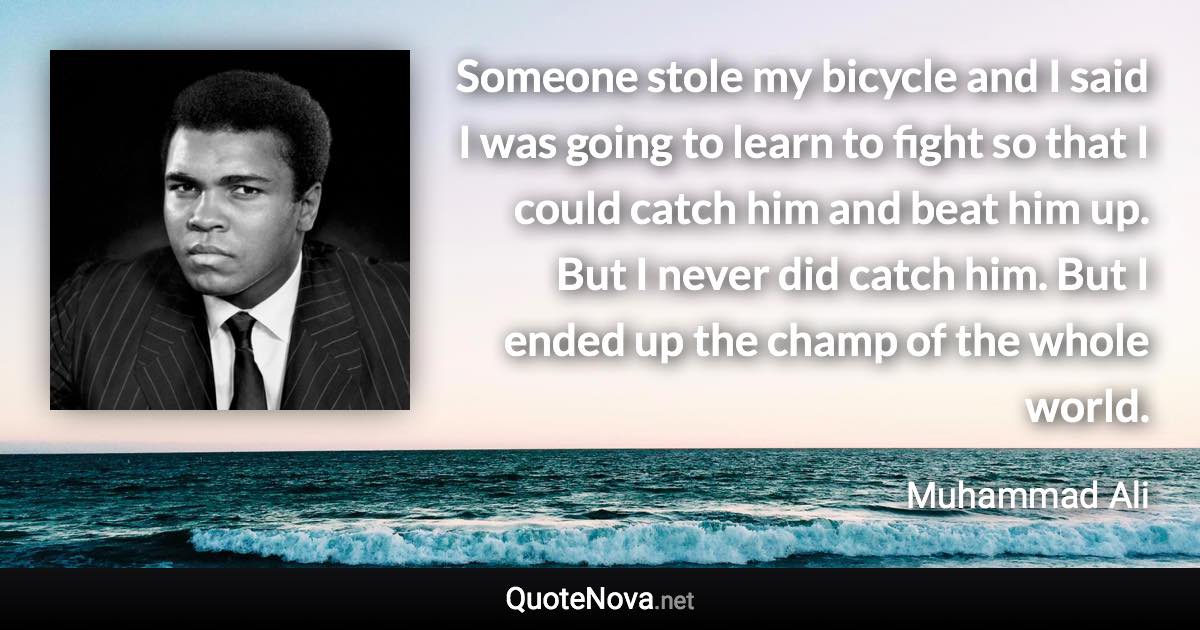 Someone stole my bicycle and I said I was going to learn to fight so that I could catch him and beat him up. But I never did catch him. But I ended up the champ of the whole world. - Muhammad Ali quote