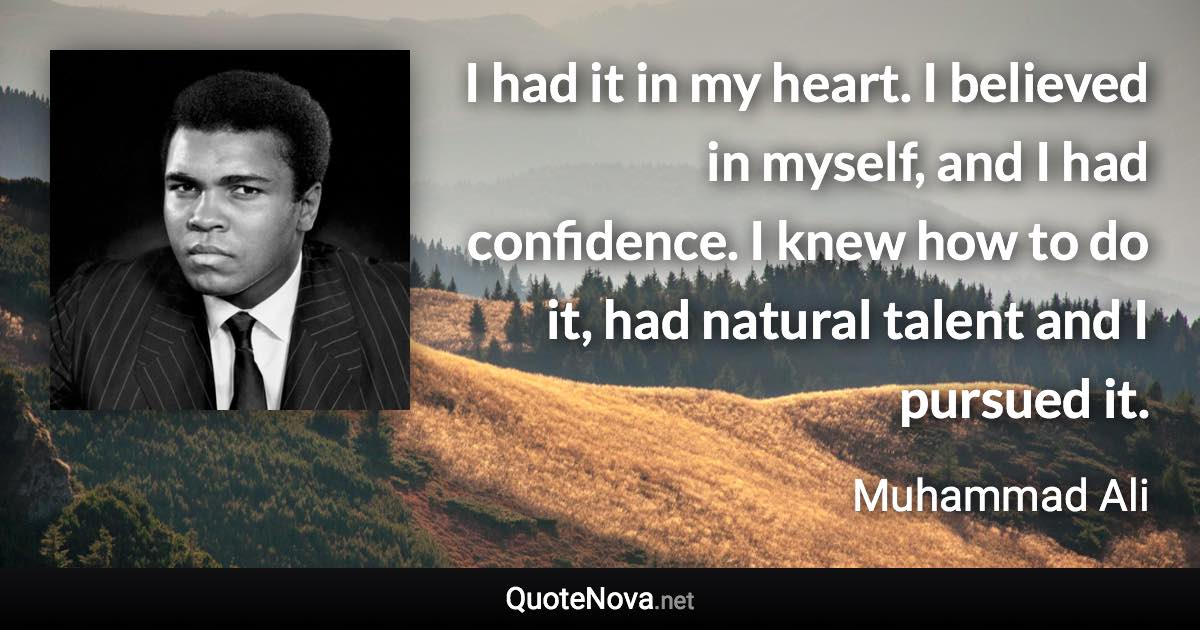 I had it in my heart. I believed in myself, and I had confidence. I knew how to do it, had natural talent and I pursued it. - Muhammad Ali quote