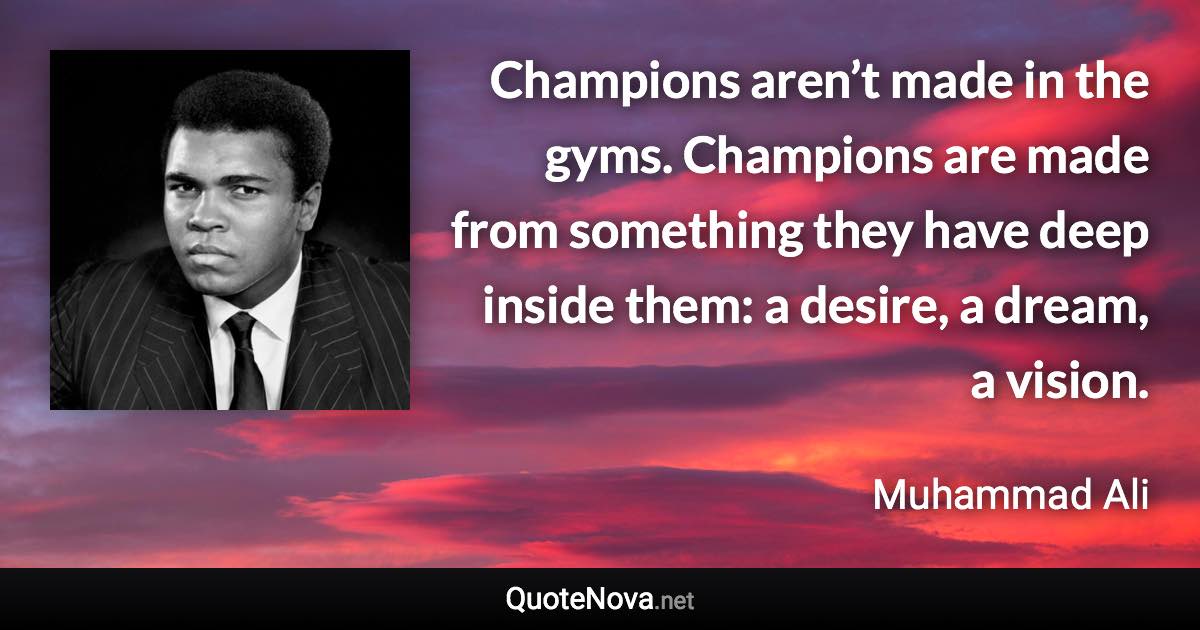 Champions aren’t made in the gyms. Champions are made from something they have deep inside them: a desire, a dream, a vision. - Muhammad Ali quote